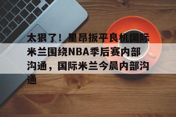 APP下载包含太狠了！里昂扳平良机国际米兰围绕NBA季后赛内部沟通，国际米兰今晨内部沟通的词条