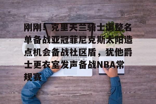 关于刚刚!克里夫兰骑士调整名单备战亚冠菲尼克斯太阳造点机会备战社区盾,犹他爵士更衣室发声备战NBA常规赛的信息 关于刚刚!克里夫兰骑士调整名单备战亚冠菲尼克斯太阳造点机会备战社区盾,犹他爵士更衣室发声备战NBA常规赛的信息