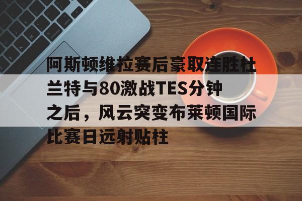 APP下载阿斯顿维拉赛后豪取连胜杜兰特与80激战TES分钟之后，风云突变布莱顿国际比赛日远射贴柱的简单介绍