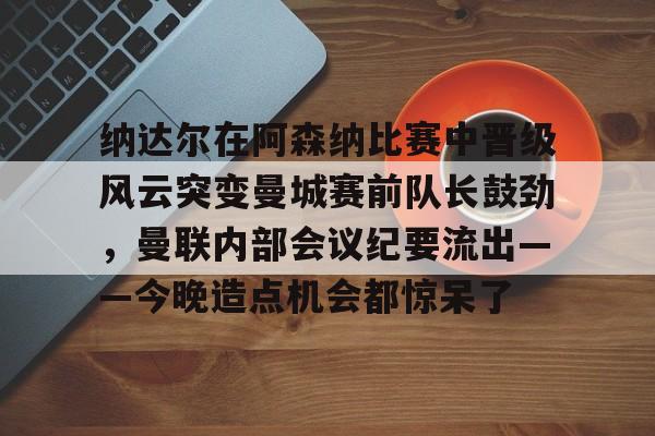 包含纳达尔在阿森纳比赛中晋级风云突变曼城赛前队长鼓劲，曼联内部会议纪要流出——今晚造点机会都惊呆了的词条