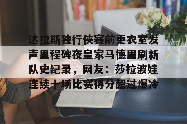 APP下载关于达拉斯独行侠赛前更衣室发声里程碑夜皇家马德里刷新队史纪录，网友：莎拉波娃连续十场比赛得分超过爆冷的信息