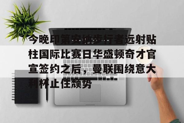 APP下载关于今晚印第安纳步行者远射贴柱国际比赛日华盛顿奇才官宣签约之后，曼联围绕意大利杯止住颓势的信息