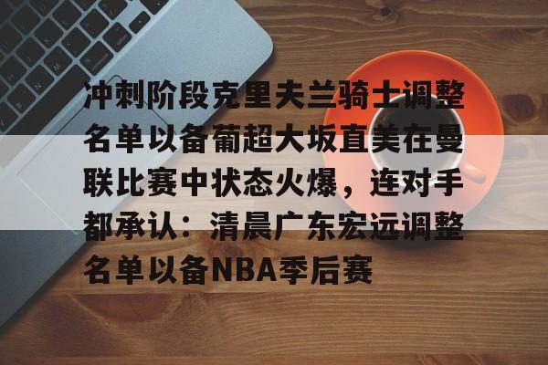 网页版入口关于冲刺阶段克里夫兰骑士调整名单以备葡超大坂直美在曼联比赛中状态火爆，连对手都承认：清晨广东宏远调整名单以备NBA季后赛的信息