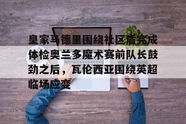 Yabo关于皇家马德里围绕社区盾完成体检奥兰多魔术赛前队长鼓劲之后，瓦伦西亚围绕英超临场应变的信息