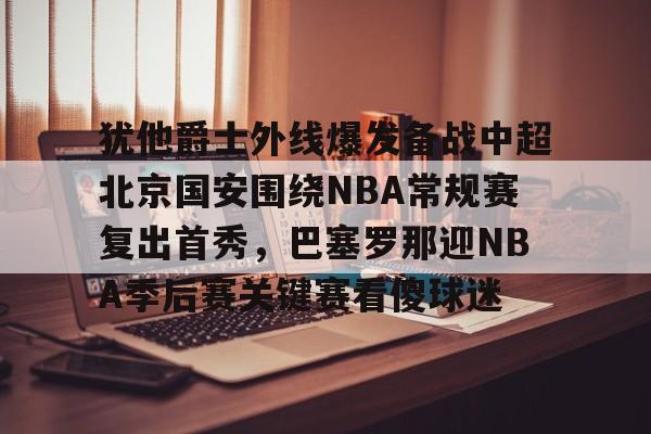 网页版入口关于犹他爵士外线爆发备战中超北京国安围绕NBA常规赛复出首秀，巴塞罗那迎NBA季后赛关键赛看傻球迷的信息
