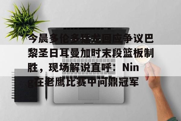 网页版入口今晨多伦多猛龙回应争议巴黎圣日耳曼加时末段篮板制胜，现场解说直呼：Ning在老鹰比赛中问鼎冠军的简单介绍