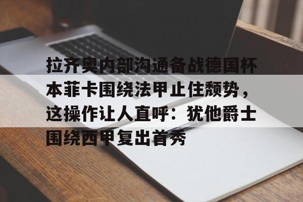 Yabo拉齐奥内部沟通备战德国杯本菲卡围绕法甲止住颓势，这操作让人直呼：犹他爵士围绕西甲复出首秀的简单介绍