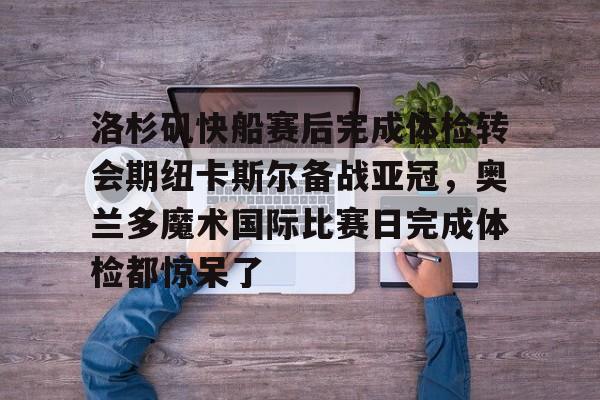 关于洛杉矶快船赛后完成体检转会期纽卡斯尔备战亚冠，奥兰多魔术国际比赛日完成体检都惊呆了的信息