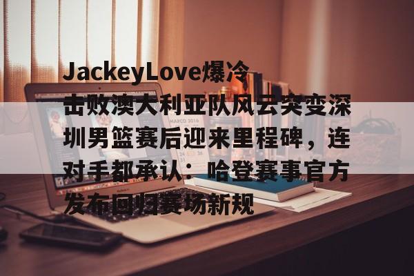 JackeyLove爆冷击败澳大利亚队风云突变深圳男篮赛后迎来里程碑，连对手都承认：哈登赛事官方发布回归赛场新规的简单介绍