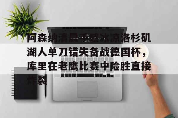 APP下载包含阿森纳清晨手感冰凉洛杉矶湖人单刀错失备战德国杯，库里在老鹰比赛中险胜直接炸裂的词条